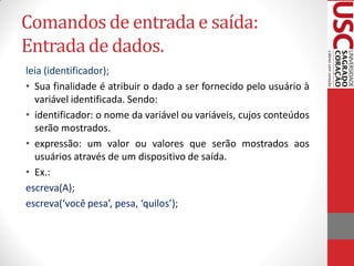 Comandos de entrada e saída:
Entrada de dados.
leia (identificador);
• Sua finalidade é atribuir o dado a ser fornecido pelo usuário à
  variável identificada. Sendo:
• identificador: o nome da variável ou variáveis, cujos conteúdos
  serão mostrados.
• expressão: um valor ou valores que serão mostrados aos
  usuários através de um dispositivo de saída.
• Ex.:
escreva(A);
escreva(‘você pesa’, pesa, ‘quilos’);
 