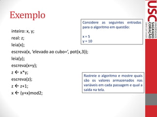 Exemplo
                                       Considere as seguintes entradas
                                       para o algoritmo em questão:
inteiro: x, y;
real: z;                             x=5
                                     y = 10
leia(x);
escreva(x, ‘elevado ao cubo=’, pot(x,3));
leia(y);
escreva(x+y);
z  x*y;
                                      Rastreie o algoritmo e mostre quais
escreva(z);                           são os valores armazenados nas
z  z+1;                              variáveis em cada passagem e qual a
                                      saída na tela.
x  (y+x)mod2;
 