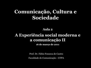 Comunicação, Cultura e Sociedade Prof. Dr. Fábio Fonseca de Castro Faculdade de Comunicação - UFPA Aula 2 A Experiência social moderna e a comunicação II 16 de março de 2011 