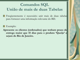 Comandos SQL União de mais de duas Tabelas Freqüentemente é necessário unir mais de duas tabelas para fornecer uma informação relevante do BD. Exemplo: Apresente os clientes (ordenados) que tenham prazo de entrega maior que 15 dias para o produto ‘Queijo’ e sejam do Rio de Janeiro. 