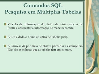 Comandos SQL Pesquisa em Múltiplas Tabelas Vínculo de Informação de dados de várias tabelas de forma a apresentar a informação de maneira correta. A isto é dado o nome de união de tabelas ( join ). A união se dá por meio de chaves primárias e estrangeiras. Elas são as colunas que as tabelas têm em comum. 