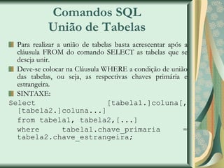 Comandos SQL União de Tabelas Para realizar a união de tabelas basta acrescentar após a cláusula FROM do comando SELECT as tabelas que se deseja unir. Deve-se colocar na Cláusula WHERE a condição de união das tabelas, ou seja, as respectivas chaves primária e estrangeira. SINTAXE: Select [tabela1.]coluna[,[tabela2.]coluna...] from tabela1, tabela2,[...] where tabela1.chave_primaria = tabela2.chave_estrangeira; 