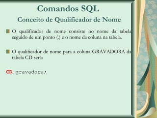 Comandos SQL   Conceito de Qualificador de Nome O qualificador de nome consiste no nome da tabela seguido de um ponto (.) e o nome da coluna na tabela. O qualificador de nome para a coluna GRAVADORA da tabela CD será: CD .gravadora; 