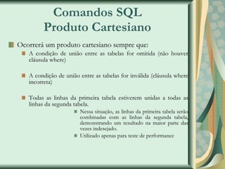 Comandos SQL Produto Cartesiano Ocorrerá um produto cartesiano sempre que: A condição de união entre as tabelas for omitida (não houver cláusula where) A condição de união entre as tabelas for inválida (cláusula where incorreta) Todas as linhas da primeira tabela estiverem unidas a todas as linhas da segunda tabela. Nessa situação, as linhas da primeira tabela serão combinadas com as linhas da segunda tabela, demonstrando um resultado na maior parte das vezes indesejado. Utilizado apenas para teste de performance 