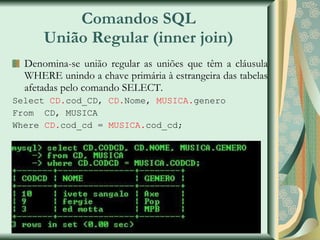 Comandos SQL União Regular (inner join) Denomina-se união regular as uniões que têm a cláusula WHERE unindo a chave primária à estrangeira das tabelas afetadas pelo comando SELECT. Select  CD. cod_CD,  CD. Nome,  MUSICA. genero From  CD, MUSICA Where  CD. cod_cd =  MUSICA. cod_cd; 
