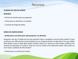 Recursos
4) BINGO DA VIDA DE KARDEC
MATERIAL
- 8 fichas de cartolina para as perguntas.
- 4 fichas para os desenhos na cartolina
- 2 cartelas do bingo de Kardec
MODO DE CONFECCIONAR
- Confeccionar uma ficha para cada pergunta e ou desenho.
Perguntas: Ano da 1ª edição do livro dos espíritos? Qual o verdadeiro nome de Allan Kardec? O que
aconteceu com 300 volumes encomendados por um amigo de Kardec em Barcelona? Em que cidade
Allan Kardec nasceu? Onde Allan Kardec estudou? Quais as 5 obras que Allan Kardec codificou? No
instituto de educação em Yvedum, Rivail aos 14 anos realiza uma importante tarefa. Que tarefa era
essa? Qual a profissão de Allan Kardec?
- Confeccionar as cartelas (em anexo).
 