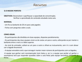 Recursos
5) O BIGODE PERFEITO
OBJETIVOS: Desenvolver e aperfeiçoar a capacidade de concentração;
Verificar o aprendizado do conteúdo estudado nesta aula.
MATERIAL
- Um fio ou barbante de 20 cm para cada jogador;
- Fichas com perguntas sobre a aula.
COMO JOGAR:
- Os participantes são divididos em duas equipes, dispostas paralelamente;
- Os participantes das duas equipes viram-se de costas um para o outro, esforçando-se por manter o
barbante entre o nariz e o lábio superior.
- Ao sinal do animador, voltam-se um para o outro e olham-se mutuamente, sem rir e sem deixar
cair o bigode fenomenal.
- A equipe vencedora será a que conseguir manter maior número de participantes com os bigodes;
-A equipe que ganhar será recompensada (com balas p. ex.) e a equipe que perder p/ ganhar a
recompensa terá que responder questões sobre a aula feitas pela equipe vencedora utilizando as
fichas.
 