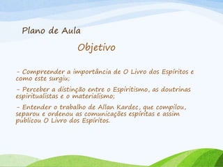 Plano de Aula
- Compreender a importância de O Livro dos Espíritos e
como este surgiu;
- Perceber a distinção entre o Espiritismo, as doutrinas
espiritualistas e o materialismo;
- Entender o trabalho de Allan Kardec, que compilou,
separou e ordenou as comunicações espíritas e assim
publicou O Livro dos Espíritos.
Objetivo
 