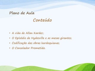 Plano de Aula
• A vida de Allan Kardec;
• O Episódio de Hydesville e as mesas girantes;
• Codificação das obras kardequianas;
• O Consolador Prometido.
Conteúdo
 