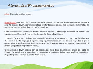 Atividades/Procedimentos
Início: Chamada, música, prece.
Incentivação: Esta aula terá o formato de uma gincana com tarefas a serem realizadas durante a
aula. As crianças deverão ser incentivadas a prestar bastante atenção nos conteúdos ministrados, de
forma que possam realizar bem as tarefas sugeridas.
Como incentivação a turma será dividida em duas equipes. Cada equipe escolherá um nome e um
representante. O nome deverá ter ligação com Kardec e o Espiritismo.
1ª tarefa: Cada grupo receberá um bloco de perguntas e respostas do Livro dos Espíritos em
desordem. A tarefa do grupo é organizar as perguntas respectivamente às suas respostas. O grupo
que terminar a tarefa primeiro de forma correta, isto é, a pergunta com a resposta certa ganhará 10
pontos (perguntas e resposta em anexo).
O evangelizador deverá mostra para as crianças por meio dessa dinâmica que assim foi a ação de
Kardec. Ele selecionou e organizou as perguntas e respostas dadas pelos espíritos superiores.
Perguntar para as crianças quem foi Allan Kardec.
 