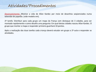 Atividades/Procedimentos
Desenvolvimento: Mostrar a vida de Allan Kardec por meio de desenhos seqüenciados numa
televisão de papelão. (vide modelo em).
2ª tarefa: Distribuir para cada grupo um mapa da França com destaque de 3 cidades, para ser
montado rapidamente e como desafio uma pergunta: Em qual destas cidades nasceu Allan Kardec. O
grupo que montar o mapa e responder primeiro guanhará 10 pontos.
Após a realização das duas tarefas cada criança deverá estudar em grupo a 2ª aula e responder as
atividades.
 