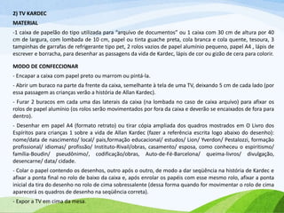 2) TV KARDEC
MATERIAL
-1 caixa de papelão do tipo utilizada para “arquivo de documentos” ou 1 caixa com 30 cm de altura por 40
cm de largura, com lombada de 10 cm, papel ou tinta guache preta, cola branca e cola quente, tesoura, 3
tampinhas de garrafas de refrigerante tipo pet, 2 rolos vazios de papel alumínio pequeno, papel A4 , lápis de
escrever e borracha, para desenhar as passagens da vida de Kardec, lápis de cor ou gizão de cera para colorir.
MODO DE CONFECCIONAR
- Encapar a caixa com papel preto ou marrom ou pintá-la.
- Abrir um buraco na parte da frente da caixa, semelhante à tela de uma TV, deixando 5 cm de cada lado (por
essa passagem as crianças verão a história de Allan Kardec).
- Furar 2 buracos em cada uma das laterais da caixa (na lombada no caso de caixa arquivo) para afixar os
rolos de papel alumínio (os rolos serão movimentados por fora da caixa e deverão se encaixados de fora para
dentro).
- Desenhar em papel A4 (formato retrato) ou tirar cópia ampliada dos quadros mostrados em O Livro dos
Espíritos para crianças 1 sobre a vida de Allan Kardec (fazer a referência escrita logo abaixo do desenho):
nome/data de nascimento/ local/ pais,formação educacional/ estudos/ Lion/ Yverdon/ Pestalozzi, formação
profissional/ idiomas/ profissão/ Instituto-Rivail/obras, casamento/ esposa, como conheceu o espiritismo/
família-Boudin/ pseudônimo/, codificação/obras, Auto-de-Fé-Barcelona/ queima-livros/ divulgação,
desencarne/ data/ cidade.
- Colar o papel contendo os desenhos, outro após o outro, de modo a dar seqüência na história de Kardec e
afixar a ponta final no rolo de baixo da caixa e, após enrolar os papéis com esse mesmo rolo, afixar a ponta
inicial da tira do desenho no rolo de cima sobressalente (dessa forma quando for movimentar o rolo de cima
aparecerá os quadros de desenho na seqüência correta).
- Expor a TV em cima da mesa.
 