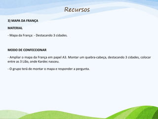 Recursos
3) MAPA DA FRANÇA
MATERIAL
- Mapa da França: - Destacando 3 cidades.
MODO DE CONFECCIONAR
- Ampliar o mapa da França em papel A3. Montar um quebra-cabeça, destacando 3 cidades, colocar
entre as 3 Lião, onde Kardec nasceu.
- O grupo terá de montar o mapa e responder a pergunta.
 
