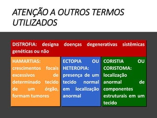 ATENÇÃO A OUTROS TERMOS
UTILIZADOS
DISTROFIA: designa doenças degenerativas sistêmicas
genéticas ou não
HAMARTIAS:
crescimentos focais
excessivos de
determinado tecido
de um órgão,
formam tumores
ECTOPIA OU
HETEROPIA:
presença de um
tecido normal
em localização
anormal
CORISTIA OU
CORISTOMA:
localização
anormal de
componentes
estruturais em um
tecido
 