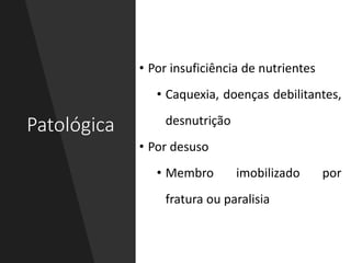 Patológica
• Por insuficiência de nutrientes
• Caquexia, doenças debilitantes,
desnutrição
• Por desuso
• Membro imobilizado por
fratura ou paralisia
 