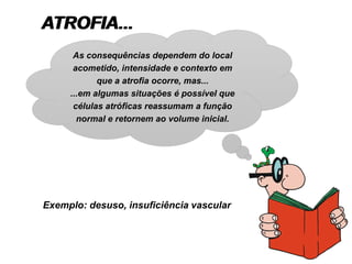 ATROFIA...
Exemplo: desuso, insuficiência vascular
As consequências dependem do local
acometido, intensidade e contexto em
que a atrofia ocorre, mas...
...em algumas situações é possível que
células atróficas reassumam a função
normal e retornem ao volume inicial.
 