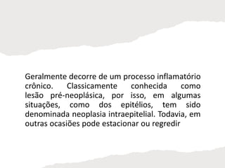 Geralmente decorre de um processo inflamatório
crônico. Classicamente conhecida como
lesão pré-neoplásica, por isso, em algumas
situações, como dos epitélios, tem sido
denominada neoplasia intraepitelial. Todavia, em
outras ocasiões pode estacionar ou regredir
 