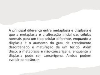 A principal diferença entre metaplasia e displasia é
que a metaplasia é a alteração inicial das células
normais para um tipo celular diferente, enquanto a
displasia é o aumento do grau de crescimento
desordenado e maturação de um tecido. Além
disso, a metaplasia é não-cancerígena, enquanto a
displasia pode ser cancerígena. Ambas podem
evoluir para câncer.
 