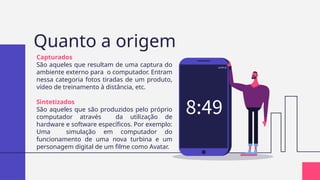 Quanto a origem
Capturados
São aqueles que resultam de uma captura do
ambiente externo para o computador. Entram
nessa categoria fotos tiradas de um produto,
vídeo de treinamento à distância, etc.
Sintetizados
São aqueles que são produzidos pelo próprio
computador através da utilização de
hardware e software específicos. Por exemplo:
Uma simulação em computador do
funcionamento de uma nova turbina e um
personagem digital de um filme como Avatar.
 