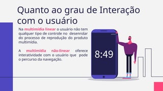 Quanto ao grau de Interação
com o usuário
Na multimídia linear o usuário não tem
qualquer tipo de controle no desenrolar
do processo de reprodução do produto
multimídia.
A multimídia não-linear oferece
interatividade com o usuário que pode
o percurso da navegação.
 