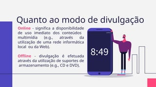 Quanto ao modo de divulgação
Online - significa a disponibilidade
de uso imediato dos conteúdos
multimídia (e.g., através da
utilização de uma rede informática
local ou da Web).
Offline - divulgação é efetuada
através da utilização de suportes de
armazenamento (e.g., CD e DVD).
 