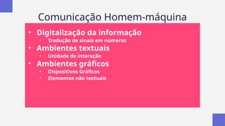 Comunicação Homem-máquina
• Digitalização da informação
• Tradução de sinais em números
• Ambientes textuais
• Unidade de interação
• Ambientes gráficos
• Dispositivos Gráficos
• Elementos não textuais
 