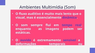 Ambientes Multimídia (Som)
• O fluxo auditivo é muito mais lento que o
visual, mas é essencialmente dinâmico.
• O som sempre flui em tempo real,
enquanto as imagens podem ser
estáticas.
• O ouvido é extremamente sensível a
deformações temporais ou
descontinuidades.
 