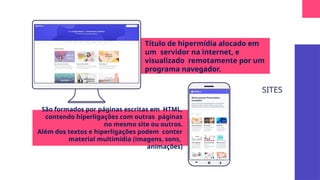 SITES
Título de hipermídia alocado em
um servidor na internet, e
visualizado remotamente por um
programa navegador.
São formados por páginas escritas em HTML,
contendo hiperligações com outras páginas
no mesmo site ou outros.
Além dos textos e hiperligações podem conter
material multimídia (imagens, sons,
animações)
Log
in ...
 