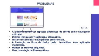 SITES
• As páginas podem ter aspectos diferentes de acordo com o navegador
utilizado.
• Utilizar técnicas de visualização alternativa.
• Testar e recomendar navegadores preferenciais.
• A limitação do fluxo de dados pode inviabilizar uma aplicação
multimídia.
• Manter os arquivos pequenos.
• Usar tecnologia de fluxo contínuo.
Log
in ...
PROBLEMAS
 