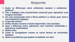 Responda
1. Quais as diferenças entre ambientes textuais e ambientes
gráficos?
2. Cite e explique uma característica essencial para reproduzir uma
imagem animada.
3. Em uma comparação entre o fluxo auditivo e o visual, qual seria o
mais dinâmico? Explique.
4. O que São títulos?
5. Defina títulos Lineares e títulos Hipermídia. Cite exemplos
6. Qual a diferença entre aplicativos com interface multimídia e
aplicativos multimídias?
7. Defina sites.
8. Como os navegadores tratam as novas formas de multimídia.
Explique.
9. Quais os problemas que podem inviabilizar um site?
 