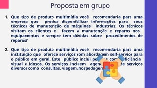 Proposta em grupo
1. Que tipo de produto multimídia você recomendaria para uma
empresa que precisa disponibilizar informações para seus
técnicos de manutenção de máquinas industrias. Os técnicos
visitam os clientes e fazem a manutenção e reparos nos
equipamentos e sempre tem dúvidas sobre procedimentos de
reparos?
2. Que tipo de produto multimídia você recomendaria para uma
instituição que oferece serviços com abordagem self-service para
o público em geral. Este público inclui pessoas com deficiência
visual e idosos. Os serviços incluem agendamento de serviços
diversos como consultas, viagem, hospedagem, etc?
 