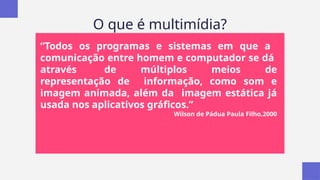 O que é multimídia?
“Todos os programas e sistemas em que a
comunicação entre homem e computador se dá
através de múltiplos meios de
representação de informação, como som e
imagem animada, além da imagem estática já
usada nos aplicativos gráficos.”
Wilson de Pádua Paula Filho,2000
 