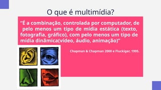O que é multimídia?
“É a combinação, controlada por computador, de
pelo menos um tipo de mídia estática (texto,
fotografia, gráfico), com pelo menos um tipo de
mídia dinâmica(vídeo, áudio, animação)”
Chapman & Chapman 2000 e Fluckiger, 1995.
 