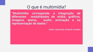 O que é multimídia?
“Multimídia corresponde a integração de
diferentes modalidades de mídia: gráficos,
imagens, textos, áudio, animação e na
representação de dados.”
UNCG, University of North Carolina
 