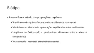 Biótipo
• Anamorfose - estudo das proporções corpóreas
Brevilíneo ou Braquimorfo - predominam diâmetros transversais
Mediolíneo ou Mesomorfo - proporções equilibradas entre os diâmetros
Longilíneo ou Dolicomorfo - predominam diâmetros entre a altura e
comprimento
Anacolimorfo - membros extremamente curtos
 