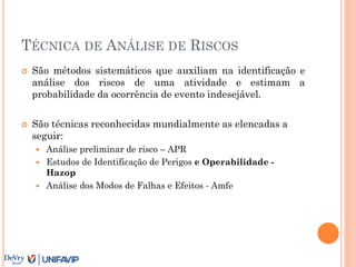TÉCNICA DE ANÁLISE DE RISCOS
 São métodos sistemáticos que auxiliam na identificação e
análise dos riscos de uma atividade e estimam a
probabilidade da ocorrência de evento indesejável.
 São técnicas reconhecidas mundialmente as elencadas a
seguir:
 Análise preliminar de risco – APR
 Estudos de Identificação de Perigos e Operabilidade -
Hazop
 Análise dos Modos de Falhas e Efeitos - Amfe
 