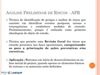 ANÁLISE PRELIMINAR DE RISCOS - APR
 Técnica de identificação de perigos e análise de riscos que
consiste em identificar eventos perigosos, causas e
consequências e estabelecer medidas de controle.
Preliminarmente, porque é utilizada como primeira
abordagem do objeto de estudo.
 Técnica que permite uma Revisão Geral dos riscos que
estarão presentes nas fases operacionais, categorizando-
os para a priorização de ações preventivas e/ou
corretivas.
 Aplicação : Sistemas em início de desenvolvimento ou na
fase inicial do projeto, quando apenas os elementos básicos
do sistema e os materiais estão definidos.
 