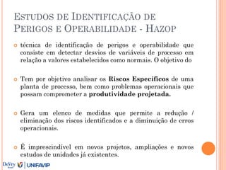 ESTUDOS DE IDENTIFICAÇÃO DE
PERIGOS E OPERABILIDADE - HAZOP
 técnica de identificação de perigos e operabilidade que
consiste em detectar desvios de variáveis de processo em
relação a valores estabelecidos como normais. O objetivo do
 Tem por objetivo analisar os Riscos Específicos de uma
planta de processo, bem como problemas operacionais que
possam comprometer a produtividade projetada.
 Gera um elenco de medidas que permite a redução /
eliminação dos riscos identificados e a diminuição de erros
operacionais.
 É imprescindível em novos projetos, ampliações e novos
estudos de unidades já existentes.

 