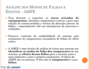 ANÁLISE DOS MODOS DE FALHAS E
EFEITOS - AMFE
 Visa detectar e controlar os riscos oriundos de
equipamentos, identifica componentes críticos e gera uma
relação de contra-medidas e formas de detecção precoce de
falhas – especialmente útil em emergências de processos e
utilidades.
 Promove aumento da confiabilidade do sistema pelo
tratamento de componentes causadores de falhas de efeito
crítico
 A AMFE é uma técnica de análise de riscos que consiste em
identificar os modos de falha dos componentes de um
sistema, os efeitos dessas falhas para o sistema, para o
meio ambiente e para o próprio componente. O objeto da
AMFE são os sistemas. O foco são os componentes e suas
falhas.
 