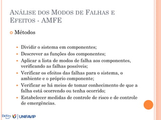 ANÁLISE DOS MODOS DE FALHAS E
EFEITOS - AMFE
 Métodos
 Dividir o sistema em componentes;
 Descrever as funções dos componentes;
 Aplicar a lista de modos de falha aos componentes,
verificando as falhas possíveis;
 Verificar os efeitos das falhas para o sistema, o
ambiente e o próprio componente;
 Verificar se há meios de tomar conhecimento de que a
falha está ocorrendo ou tenha ocorrido;
 Estabelecer medidas de controle de risco e de controle
de emergências.
 