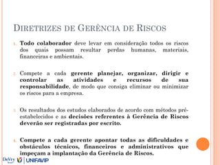 DIRETRIZES DE GERÊNCIA DE RISCOS
1. Todo colaborador deve levar em consideração todos os riscos
dos quais possam resultar perdas humanas, materiais,
financeiras e ambientais.
2. Compete a cada gerente planejar, organizar, dirigir e
controlar as atividades e recursos de sua
responsabilidade, de modo que consiga eliminar ou minimizar
os riscos para a empresa.
3. Os resultados dos estudos elaborados de acordo com métodos pré-
estabelecidos e as decisões referentes à Gerência de Riscos
deverão ser registradas por escrito.
4. Compete a cada gerente apontar todas as dificuldades e
obstáculos técnicos, financeiros e administrativos que
impeçam a implantação da Gerência de Riscos.
 