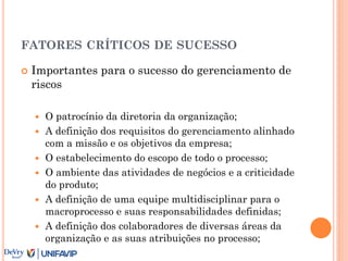 FATORES CRÍTICOS DE SUCESSO
 Importantes para o sucesso do gerenciamento de
riscos
 O patrocínio da diretoria da organização;
 A definição dos requisitos do gerenciamento alinhado
com a missão e os objetivos da empresa;
 O estabelecimento do escopo de todo o processo;
 O ambiente das atividades de negócios e a criticidade
do produto;
 A definição de uma equipe multidisciplinar para o
macroprocesso e suas responsabilidades definidas;
 A definição dos colaboradores de diversas áreas da
organização e as suas atribuições no processo;
 