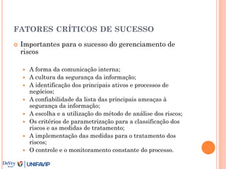 FATORES CRÍTICOS DE SUCESSO
 Importantes para o sucesso do gerenciamento de
riscos
 A forma da comunicação interna;
 A cultura da segurança da informação;
 A identificação dos principais ativos e processos de
negócios;
 A confiabilidade da lista das principais ameaças à
segurança da informação;
 A escolha e a utilização do método de análise dos riscos;
 Os critérios de parametrização para a classificação dos
riscos e as medidas de tratamento;
 A implementação das medidas para o tratamento dos
riscos;
 O controle e o monitoramento constante do processo.
 