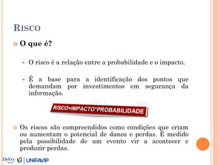 RISCO
 O que é?
 O risco é a relação entre a probabilidade e o impacto.
 É a base para a identificação dos pontos que
demandam por investimentos em segurança da
informação.
 Os riscos são compreendidos como condições que criam
ou aumentam o potencial de danos e perdas. É medido
pela possibilidade de um evento vir a acontecer e
produzir perdas.
 