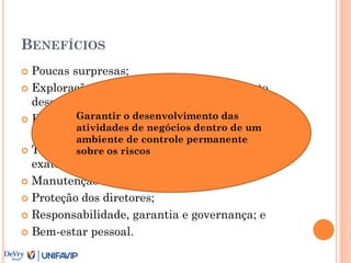 BENEFÍCIOS
 Poucas surpresas;
 Exploração de oportunidades; planejamento,
desempenho, e eficácia;
 Economia e eficiência; relacionamento entre as
partes interessadas (stakeholder);
 Tomadas de decisão com informações mais
exatas;
 Manutenção da reputação;
 Proteção dos diretores;
 Responsabilidade, garantia e governança; e
 Bem-estar pessoal.
Garantir o desenvolvimento das
atividades de negócios dentro de um
ambiente de controle permanente
sobre os riscos
 