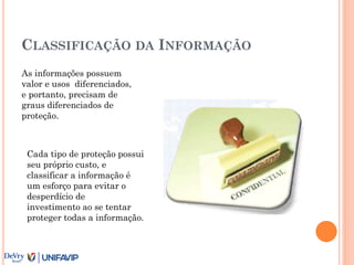 CLASSIFICAÇÃO DA INFORMAÇÃO
As informações possuem
valor e usos diferenciados,
e portanto, precisam de
graus diferenciados de
proteção.
Cada tipo de proteção possui
seu próprio custo, e
classificar a informação é
um esforço para evitar o
desperdício de
investimento ao se tentar
proteger todas a informação.
 