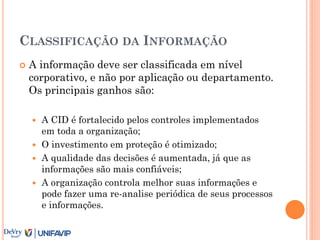 CLASSIFICAÇÃO DA INFORMAÇÃO
 A informação deve ser classificada em nível
corporativo, e não por aplicação ou departamento.
Os principais ganhos são:
 A CID é fortalecido pelos controles implementados
em toda a organização;
 O investimento em proteção é otimizado;
 A qualidade das decisões é aumentada, já que as
informações são mais confiáveis;
 A organização controla melhor suas informações e
pode fazer uma re-analise periódica de seus processos
e informações.
 