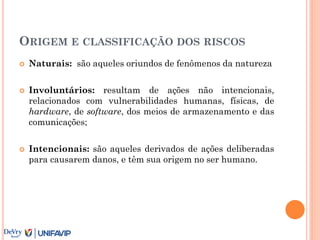 ORIGEM E CLASSIFICAÇÃO DOS RISCOS
 Naturais: são aqueles oriundos de fenômenos da natureza
 Involuntários: resultam de ações não intencionais,
relacionados com vulnerabilidades humanas, físicas, de
hardware, de software, dos meios de armazenamento e das
comunicações;
 Intencionais: são aqueles derivados de ações deliberadas
para causarem danos, e têm sua origem no ser humano.
 