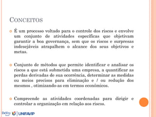 CONCEITOS
 É um processo voltado para o controle dos riscos e envolve
um conjunto de atividades específicas que objetivam
garantir a boa governança, sem que os riscos e surpresas
indesejáveis atrapalhem o alcance dos seus objetivos e
metas.
 Conjunto de métodos que permite identificar e analisar os
riscos a que está submetida uma empresa, a quantificar as
perdas derivadas de sua ocorrência, determinar as medidas
ou meios precisos para eliminação e / ou redução dos
mesmos , otimizando-as em termos econômicos.
 Compreende as atividades coordenadas para dirigir e
controlar a organização em relação aos riscos.
 