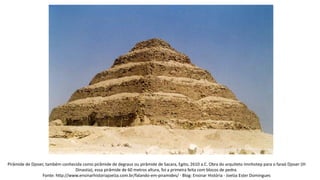 Pirâmide de Djoser, também conhecida como pirâmide de degraus ou pirâmide de Sacara, Egito, 2610 a.C. Obra do arquiteto Imnhotep para o faraó Djoser (III
Dinastia), essa pirâmide de 60 metros altura, foi a primeira feita com blocos de pedra.
Fonte: http://www.ensinarhistoriajoelza.com.br/falando-em-piramides/ - Blog: Ensinar História - Joelza Ester Domingues
 